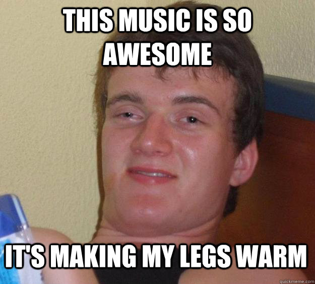 This music is so awesome It's making my legs warm  10 Guy