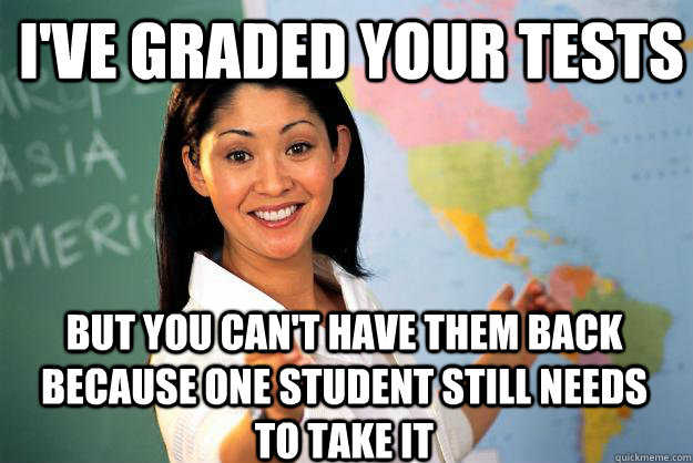 i've graded your tests but you can't have them back because one student still needs to take it  Unhelpful High School Teacher