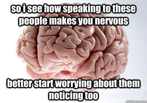 so i see how speaking to these people makes you nervous better start worrying about them noticing too  Scumbag Brain