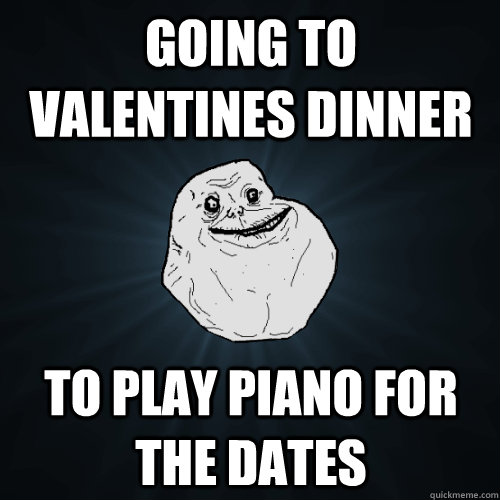 Going to valentines dinner to play piano for the dates  Forever Alone