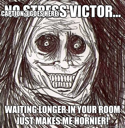 No stress victor... waiting longer in your room just makes me hornier! Caption 3 goes here  Horrifying Houseguest