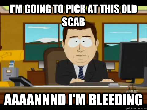 I'm going to pick at this old scab Aaaannnd I'm bleeding  Aaand its gone