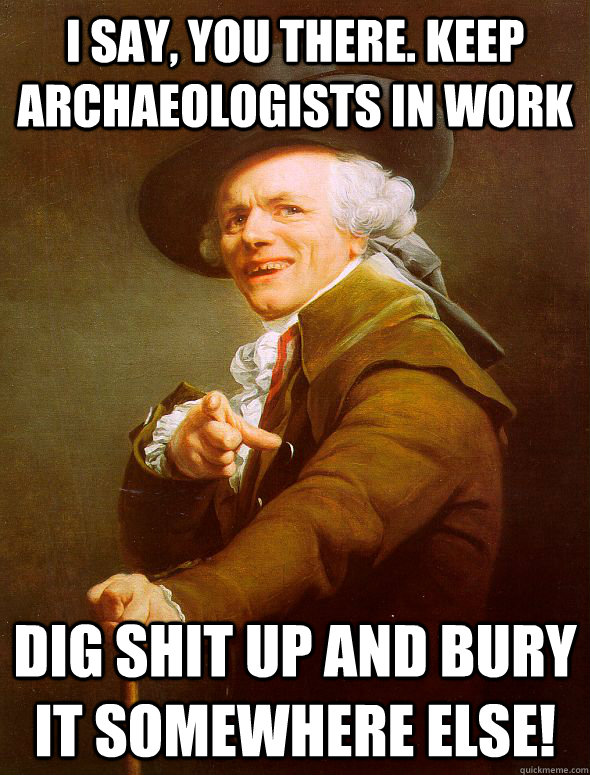 I say, you there. Keep archaeologists in work  Dig shit up and bury it somewhere else!  Joseph Ducreux