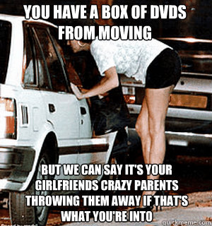 You have a box of dvds from moving But we can say it's your girlfriends crazy parents throwing them away if that's what you're into  Karma Whore