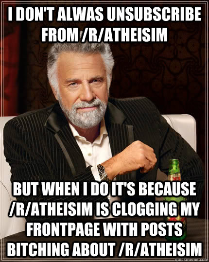 I don't alwas unsubscribe from /r/atheisim but when I do it's because /r/atheisim is clogging my frontpage with posts bitching about /r/atheisim  The Most Interesting Man In The World