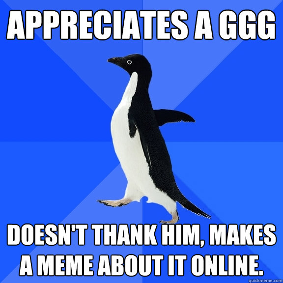 Appreciates a GGG Doesn't thank him, makes a meme about it online.  Socially Awkward Penguin