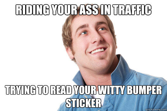 riding your ass in traffic trying to read your witty bumper sticker  