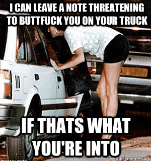 I can leave a note threatening to Buttfuck you on your truck If thats what you're into  Karma Whore