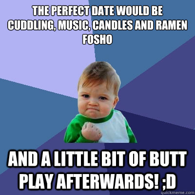 THE PERFECT DATE WOULD BE
cuddling, music, candles and ramen
Fosho and a little bit of butt play afterwards! ;D  Success Kid