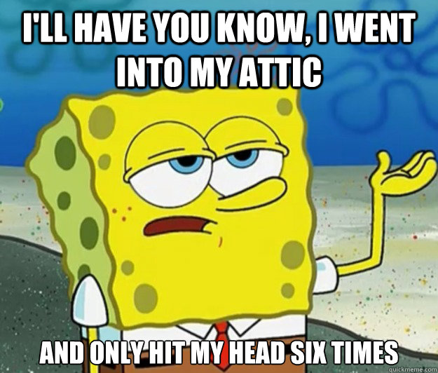 I'll have you know, I went into my attic And only hit my head six times  Tough Spongebob