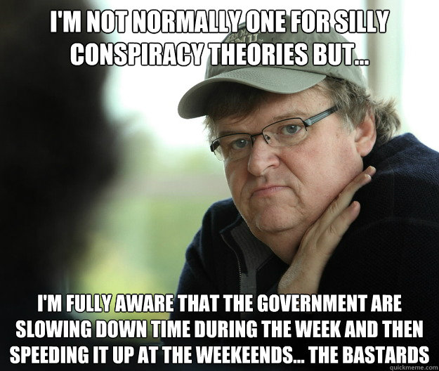 I'm Not normally one for silly conspiracy theories but... I'm fully aware that the government are slowing down time during the week and then speeding it up at the weekeends... the bastards - I'm Not normally one for silly conspiracy theories but... I'm fully aware that the government are slowing down time during the week and then speeding it up at the weekeends... the bastards  Hypocritical Michael Moore