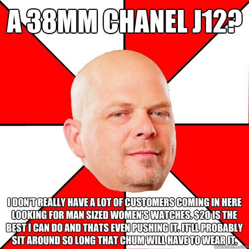 A 38mm Chanel j12? I don't really have a lot of customers coming in here looking for man sized women's watches. $20 is the best I can do and thats even pushing it. It'll probably sit around so long that chum will have to wear it. - A 38mm Chanel j12? I don't really have a lot of customers coming in here looking for man sized women's watches. $20 is the best I can do and thats even pushing it. It'll probably sit around so long that chum will have to wear it.  Pawn Star