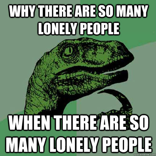 why there are so many lonely people when there are so many lonely people  Philosoraptor