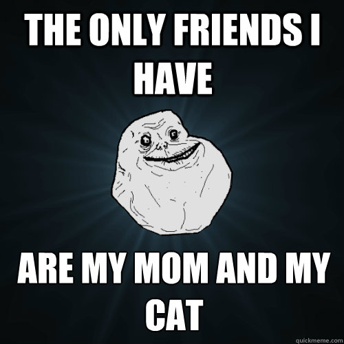 the only friends i have are my mom and my cat  Forever Alone