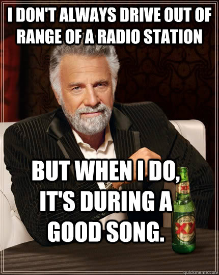 I don't always drive out of range of a radio station but when I do, it's during a good song.  The Most Interesting Man In The World