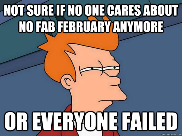 Not sure if no one cares about no fab february anymore or everyone failed  Suspicious Fry