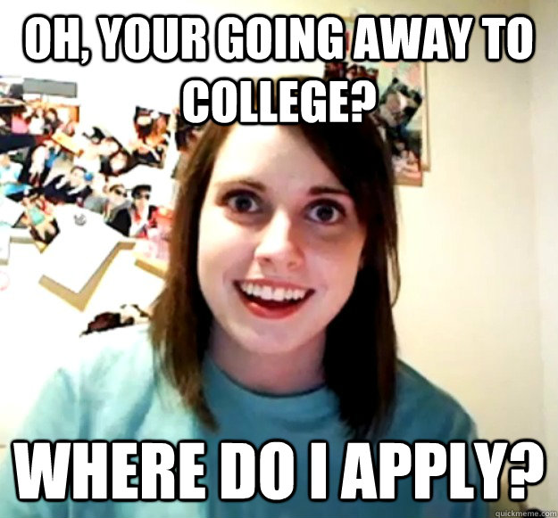 Oh, your going away to college? Where do i apply?  Overly Attached Girlfriend