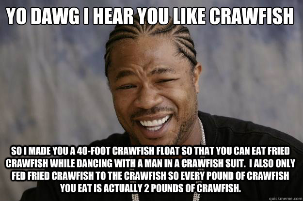 YO DAWG I hear you like crawfish
 So i made you a 40-foot crawfish float so that you can eat fried crawfish while dancing with a man in a crawfish suit.  I also only fed fried crawfish to the crawfish so every pound of crawfish you eat is actually 2 pound - YO DAWG I hear you like crawfish
 So i made you a 40-foot crawfish float so that you can eat fried crawfish while dancing with a man in a crawfish suit.  I also only fed fried crawfish to the crawfish so every pound of crawfish you eat is actually 2 pound  Xzibit meme