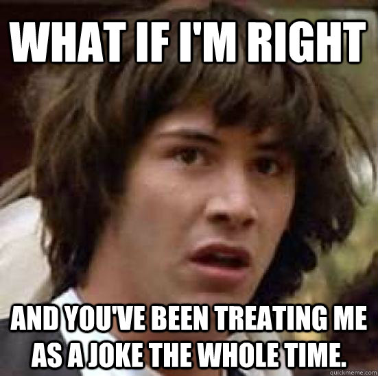 what if I'm right and you've been treating me as a joke the whole time. - what if I'm right and you've been treating me as a joke the whole time.  conspiracy keanu