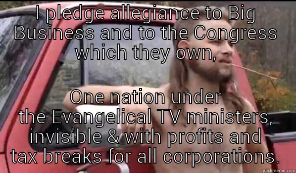 Republican Pledge of Allegiance - I PLEDGE ALLEGIANCE TO BIG BUSINESS AND TO THE CONGRESS WHICH THEY OWN, ONE NATION UNDER THE EVANGELICAL TV MINISTERS, INVISIBLE & WITH PROFITS AND TAX BREAKS FOR ALL CORPORATIONS. Almost Politically Correct Redneck