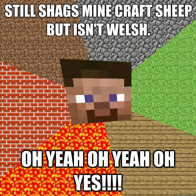 Still Shags Mine Craft sheep
But isn't Welsh. OH YEAH OH YEAH OH YES!!!!  Minecraft