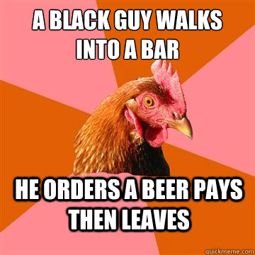 A BLACK GUY WALKS INTO A BAR HE ORDERS A BEER PAYS THEN LEAVES - A BLACK GUY WALKS INTO A BAR HE ORDERS A BEER PAYS THEN LEAVES  Anti-Joke Chicken