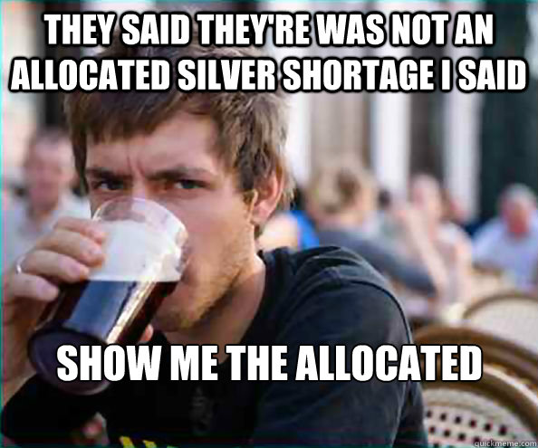 They said they're was not an allocated silver shortage i said  Show me the allocated holdings !!!  Lazy College Senior