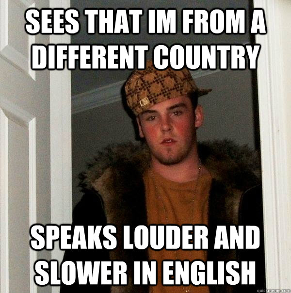 Sees that im from a different country Speaks louder and slower in english  Scumbag Steve