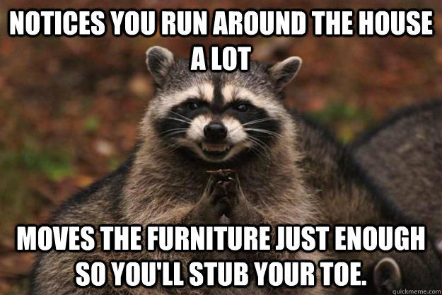 notices you run around the house a lot moves the furniture just enough so you'll stub your toe.  