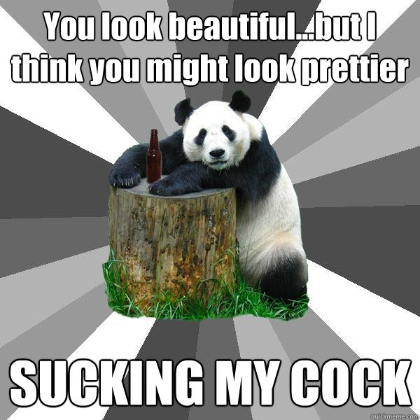 You look beautiful...but I think you might look prettier SUCKING MY COCK   Pickup-Line Panda