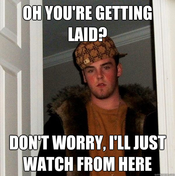 Oh you're getting laid? Don't worry, I'll just watch from here  Scumbag Steve