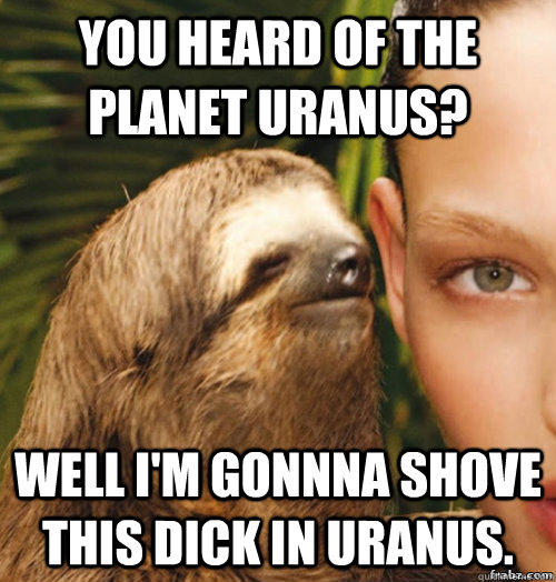 You heard of the planet Uranus? Well I'm gonnna shove this dick in Uranus.  rape sloth