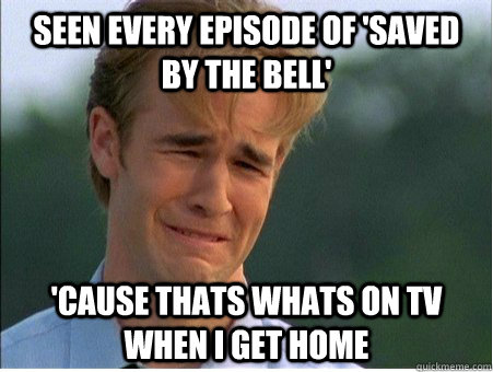 Seen every episode of 'Saved by the bell' 'cause thats whats on tv when i get home  1990s Problems