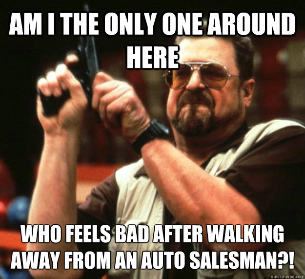 AM I THE ONLY ONE AROUND HERE WHO FEELS BAD AFTER WALKING AWAY FROM AN AUTO SALESMAN?!  Angry Walter