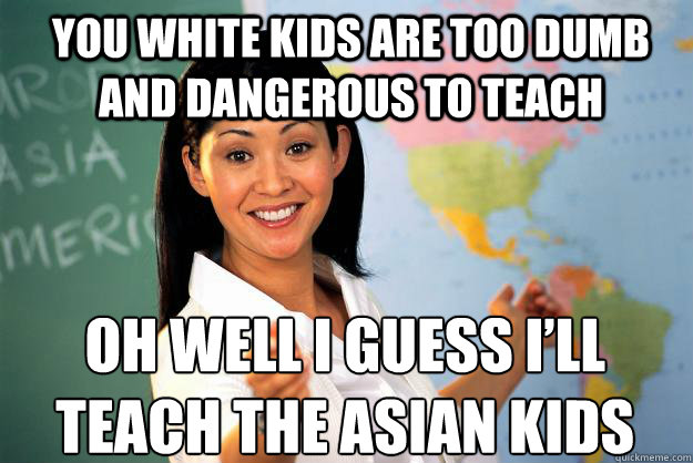 YOU WHITE KIDS ARE TOO DUMB  AND DANGEROUS TO TEACH OH WELL I GUESS I’LL TEACH THE ASIAN KIDS  Unhelpful High School Teacher