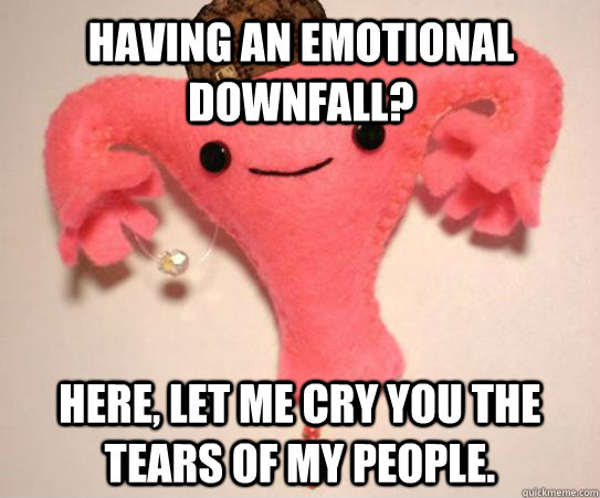 Having an emotional downfall? Here, let me cry you the tears of my people.  Scumbag Uterus