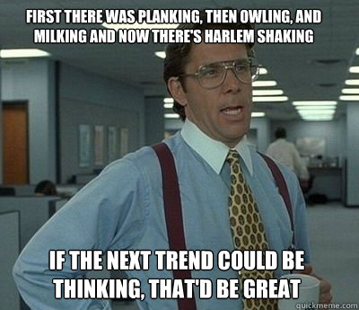 First there was planking, then owling, and milking and now there's harlem shaking if the next trend could be thinking, That'd be great - First there was planking, then owling, and milking and now there's harlem shaking if the next trend could be thinking, That'd be great  Bill Lumbergh