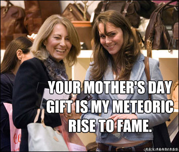 Your mother's day gift is my meteoric rise to fame. - Your mother's day gift is my meteoric rise to fame.  Kate Middleton