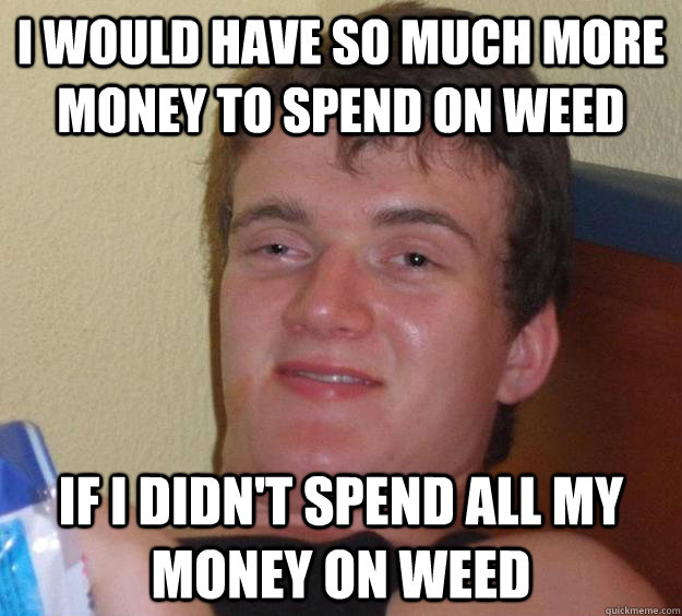 I would have so much more money to spend on weed if i didn't spend all my money on weed  10 Guy