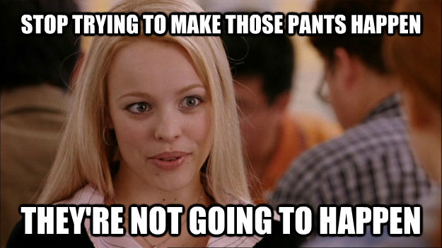 STOP TRYING TO MAKE THOSE PANTS HAPPEN THEY'RE NOT GOING TO HAPPEN - STOP TRYING TO MAKE THOSE PANTS HAPPEN THEY'RE NOT GOING TO HAPPEN  Stop trying to make happen Rachel McAdams