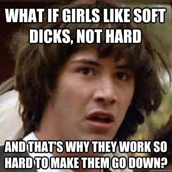 What if girls like soft dicks, not hard and that's why they work so hard to make them go down?  conspiracy keanu