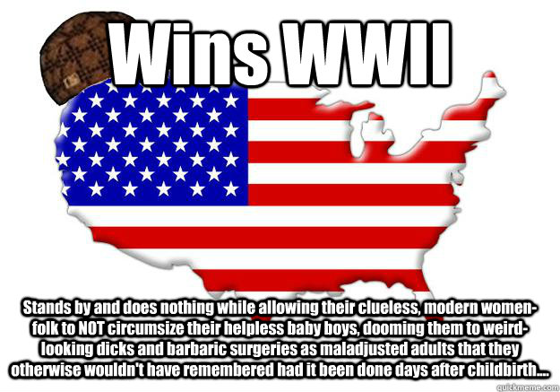 Wins WWII Stands by and does nothing while allowing their clueless, modern women-folk to NOT circumsize their helpless baby boys, dooming them to weird-looking dicks and barbaric surgeries as maladjusted adults that they otherwise wouldn't have remembered  Scumbag america