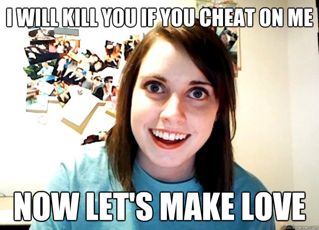 I will kill you if you cheat on me now let's make love  Overly Attached Girlfriend