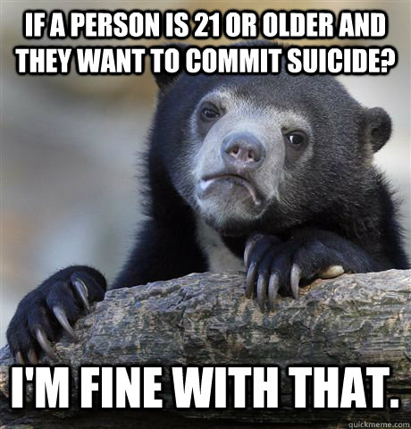 IF A PERSON IS 21 OR OLDER AND THEY WANT TO COMMIT SUICIDE? I'M FINE WITH THAT.  Confession Bear