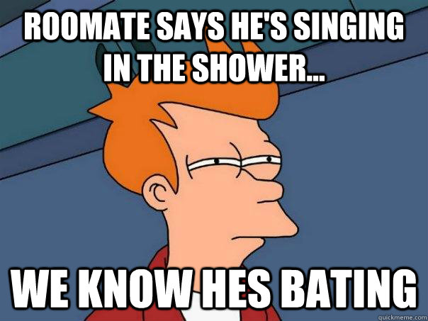 roomate says he's singing in the shower... we know hes bating  Futurama Fry