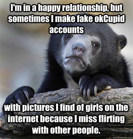 I'm in a happy relationship, but sometimes I make fake okCupid accounts  with pictures I find of girls on the internet because I miss flirting with other people.  Confession Bear