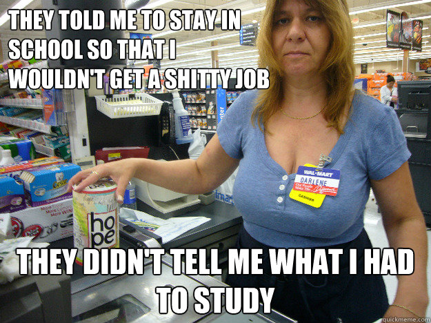 They told me to stay in school so that i wouldn't get a shitty job they didn't tell me what i had to study - They told me to stay in school so that i wouldn't get a shitty job they didn't tell me what i had to study  WalMart Employee