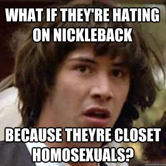 What if they're hating on nickleback Because theyre closet homosexuals?  conspiracy keanu