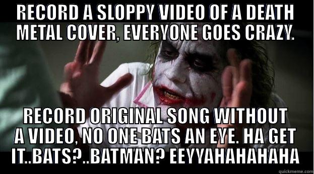 RECORD A SLOPPY VIDEO OF A DEATH METAL COVER, EVERYONE GOES CRAZY. RECORD ORIGINAL SONG WITHOUT A VIDEO, NO ONE BATS AN EYE. HA GET IT..BATS?..BATMAN? EEYYAHAHAHAHA Joker Mind Loss