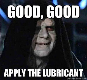 good, good apply the lubricant  Happy Emperor Palpatine